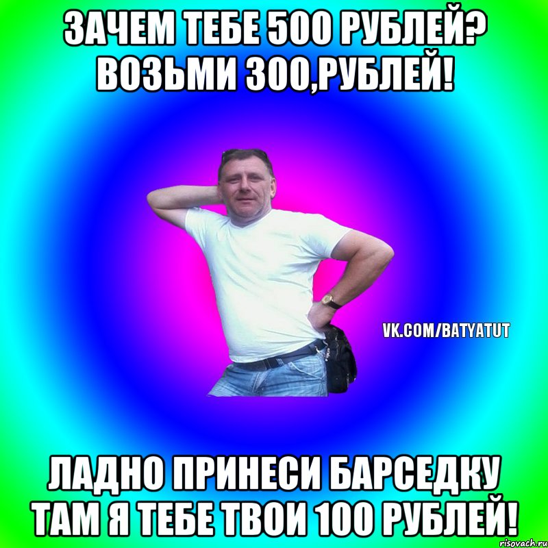 Зачем тебе 500 рублей? Возьми 300,рублей! Ладно принеси барседку там я тебе твои 100 рублей!, Мем  Типичный Батя вк