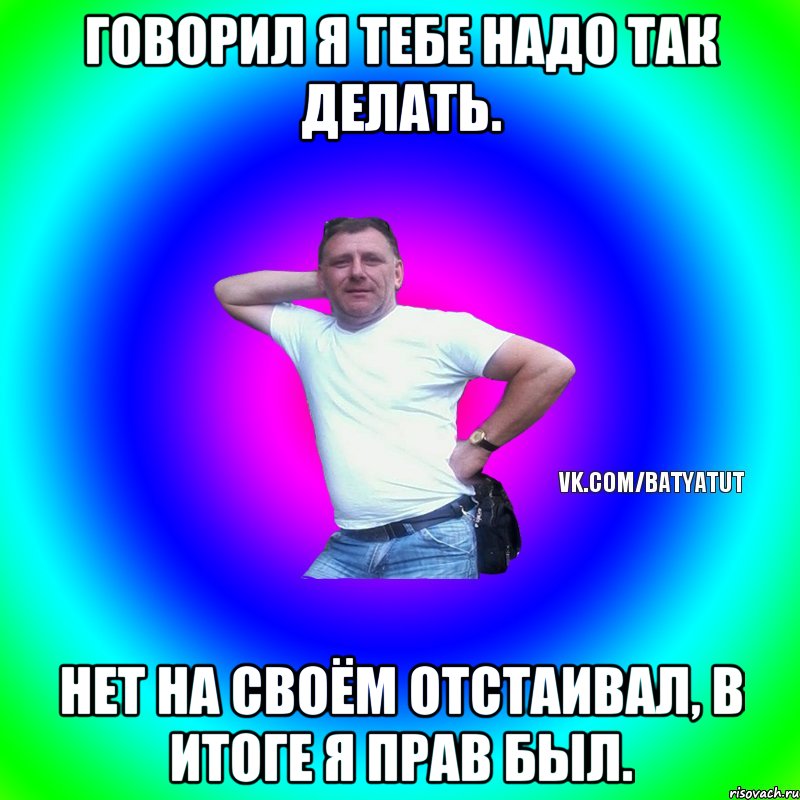 Говорил я тебе надо так делать. нет на своём отстаивал, в итоге я прав был., Мем  Типичный Батя вк