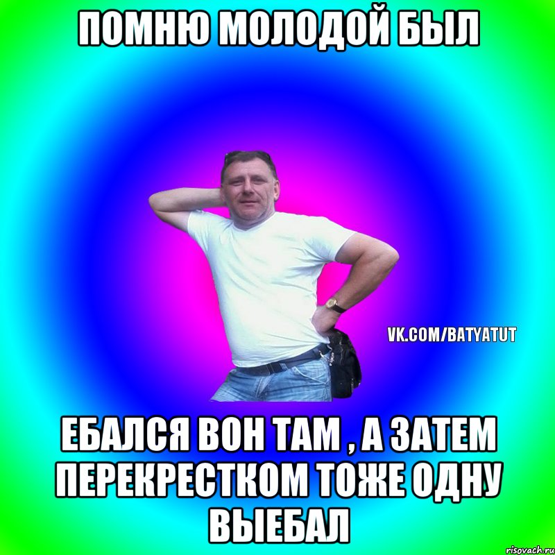 Помню молодой был Ебался вон там , а затем перекрестком тоже одну выебал, Мем  Типичный Батя вк