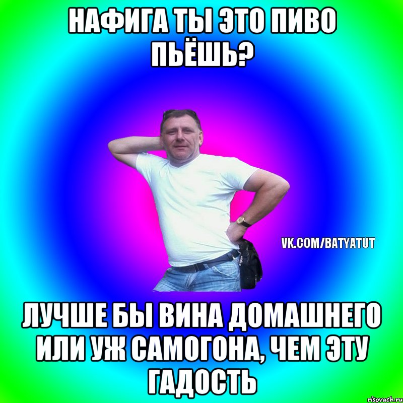 нафига ты это пиво пьёшь? лучше бы вина домашнего или уж самогона, чем эту гадость, Мем  Типичный Батя вк