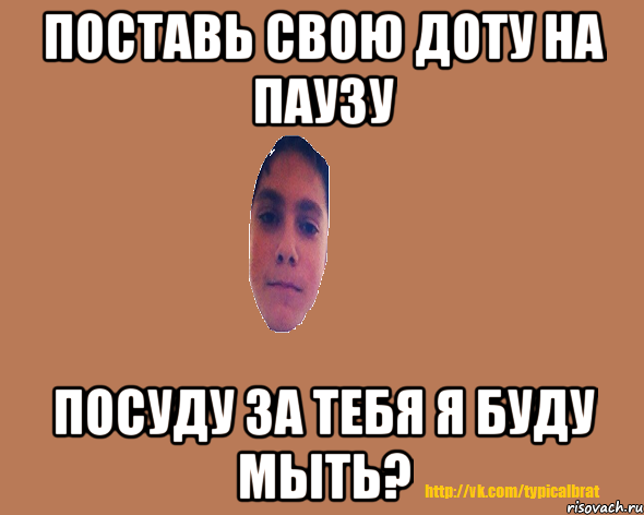 Поставь свою Доту на паузу Посуду за тебя я буду мыть?