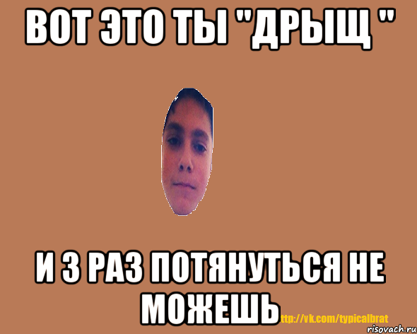 Вот это ты "дрыщ " и 3 раз потянуться не можешь