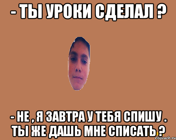 - Ты уроки сделал ? - Не , я завтра у тебя спишу . Ты же дашь мне списать ?