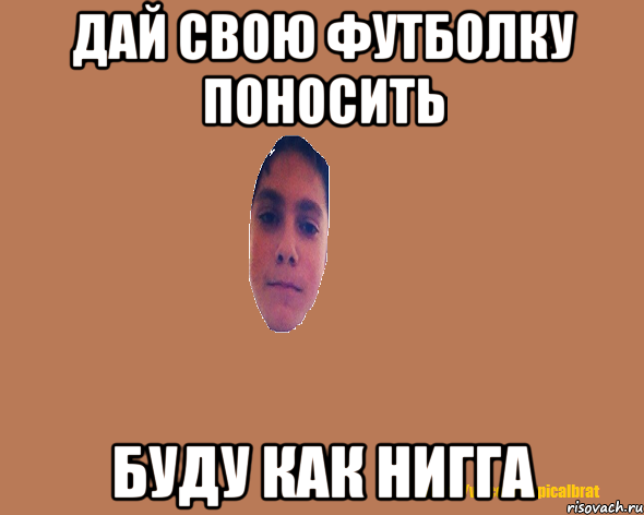 ДАЙ СВОЮ ФУТБОЛКУ ПОНОСИТЬ БУДУ КАК НИГГА