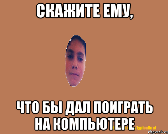 Скажите ему, что бы дал поиграть на компьютере