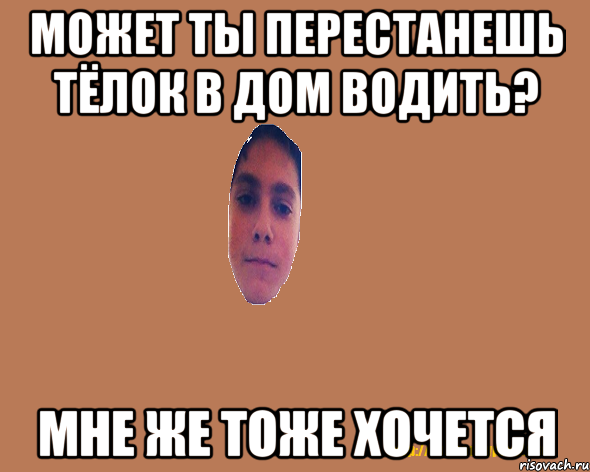 Может ты перестанешь тёлок в дом водить? Мне же тоже хочется