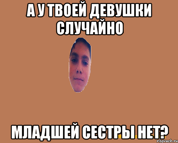 А у твоей девушки случайно младшей сестры нет?