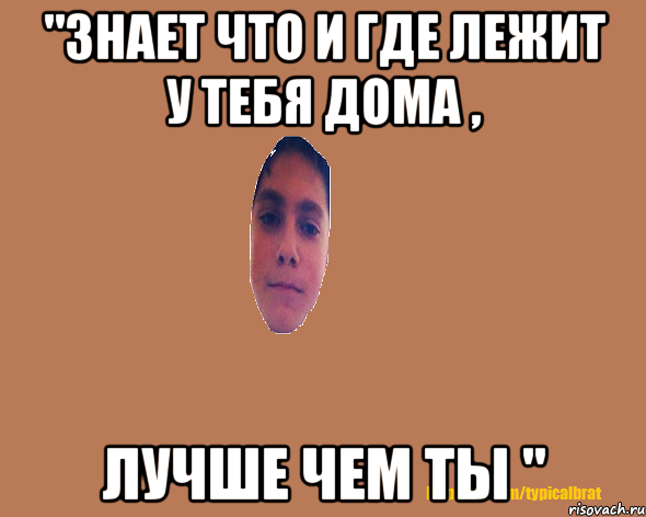 "Знает что и где лежит у тебя дома , лучше чем ты "