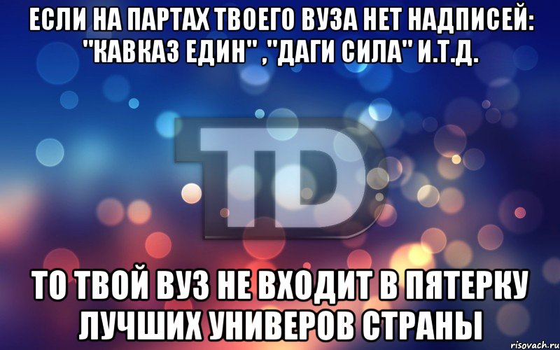 Если на партах твоего ВУЗа нет надписей: "Кавказ един" ,"Даги сила" и.т.д. то твой ВУЗ не входит в пятерку лучших универов страны