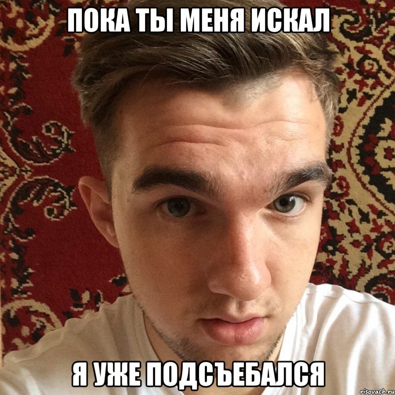 пока ты меня искал я уже подсъебался