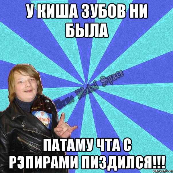 у киша зубов ни была патаму чта с рэпирами пиздился!!!
