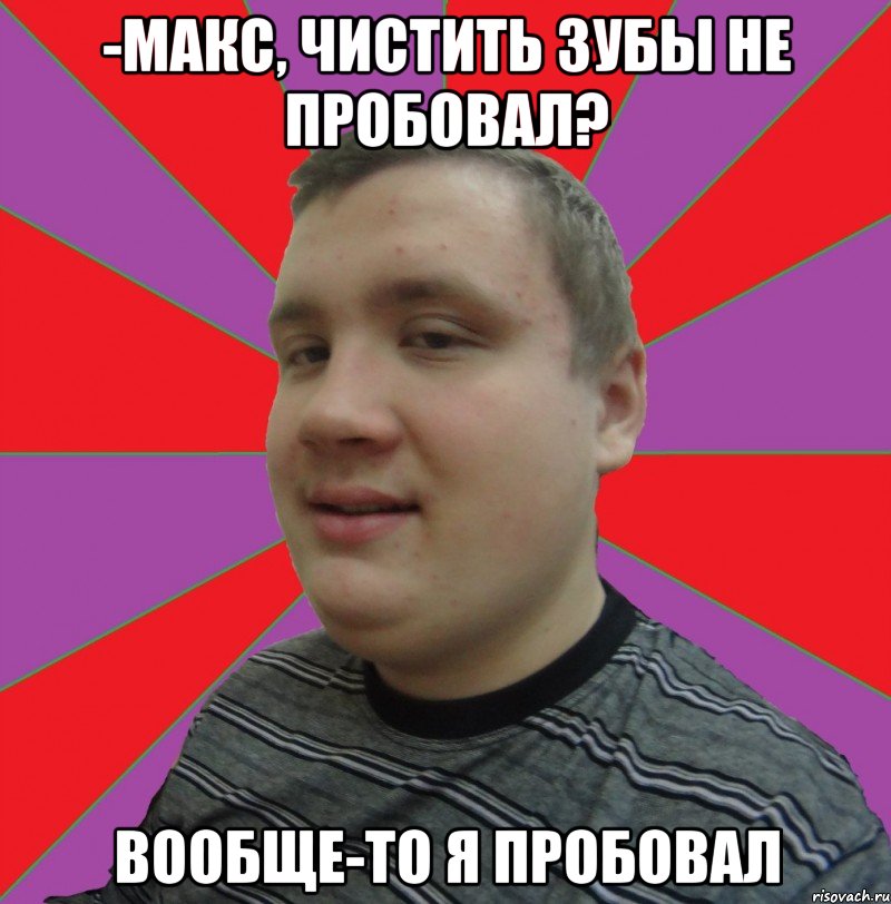 -МАКС, ЧИСТИТЬ ЗУБЫ НЕ ПРОБОВАЛ? ВООБЩЕ-ТО Я ПРОБОВАЛ