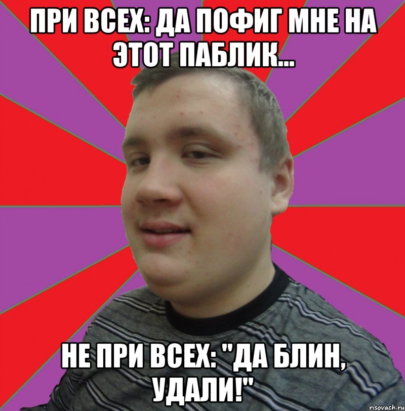 при всех: Да пофиг мне на этот паблик... не при всех: "да блин, удали!"