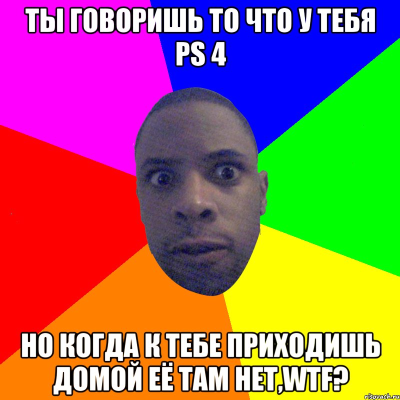 Ты говоришь то что у тебя PS 4 Но когда к тебе приходишь домой её там нет,WTF?, Мем  Типичный Негр