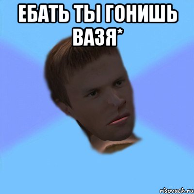 Ебать ты гонишь вазя* 