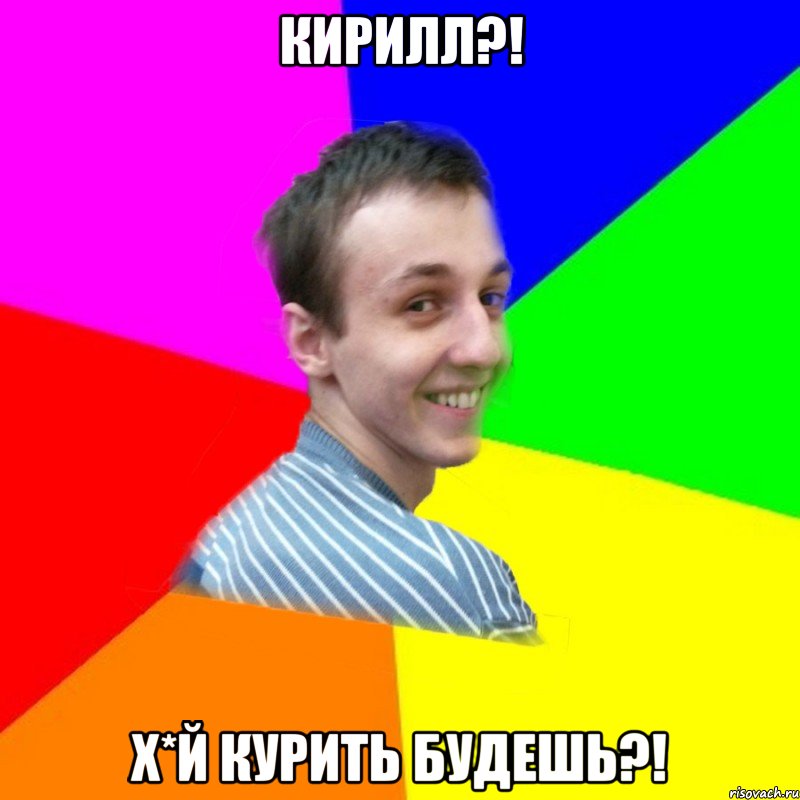 Кирилл?! Х*й курить будешь?!