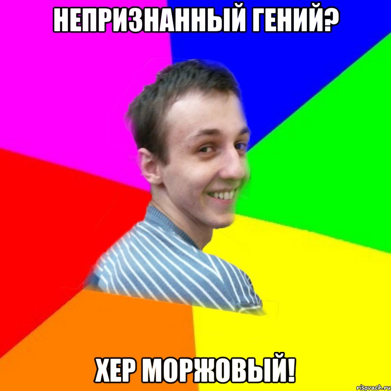непризнанный гений? хер моржовый!