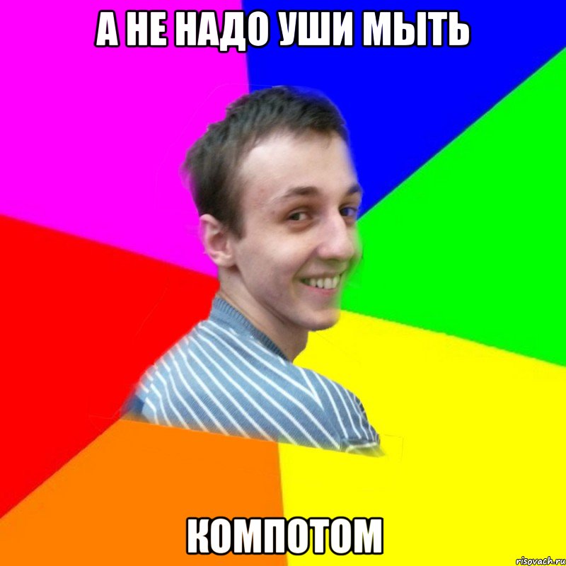 а не надо уши мыть компотом