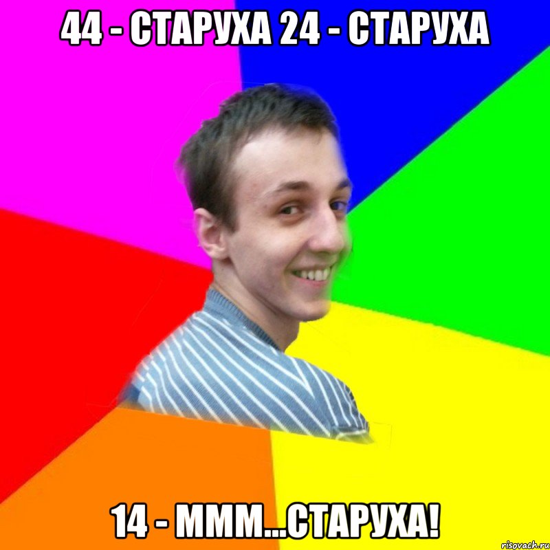 44 - старуха 24 - старуха 14 - ммм...старуха!