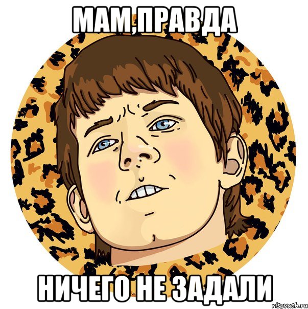 МАМ,ПРАВДА НИЧЕГО НЕ ЗАДАЛИ