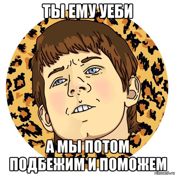 ТЫ ЕМУ УЕБИ А МЫ ПОТОМ ПОДБЕЖИМ И ПОМОЖЕМ