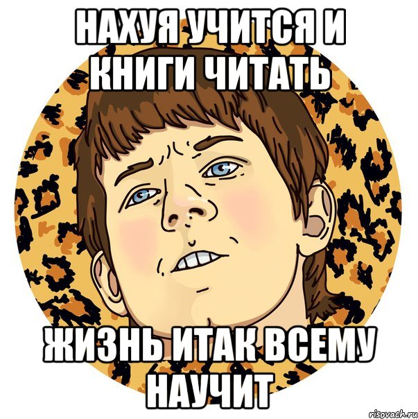 НАХУЯ УЧИТСЯ И КНИГИ ЧИТАТЬ ЖИЗНЬ ИТАК ВСЕМУ НАУЧИТ