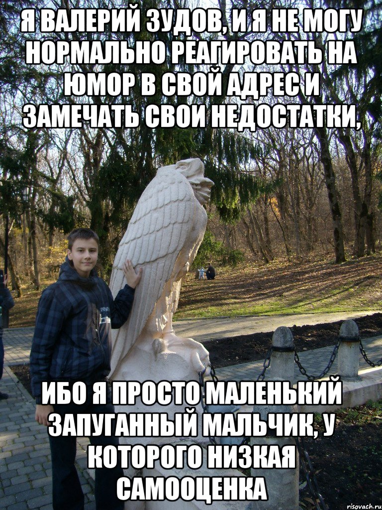 я валерий зудов, и я не могу нормально реагировать на юмор в свой адрес и замечать свои недостатки, ибо я просто маленький запуганный мальчик, у которого низкая самооценка