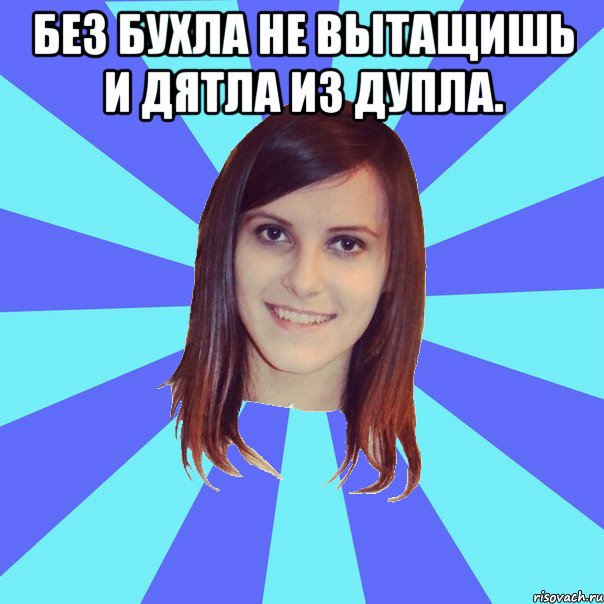Без бухла не вытащишь и дятла из дупла. 