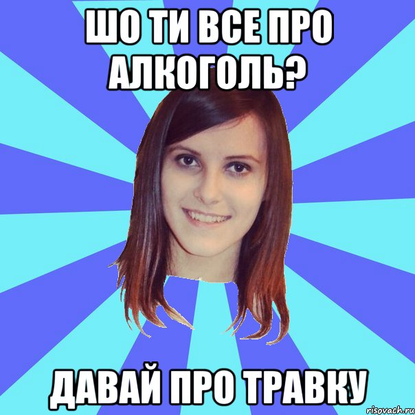 шо ти все про алкоголь? давай про травку