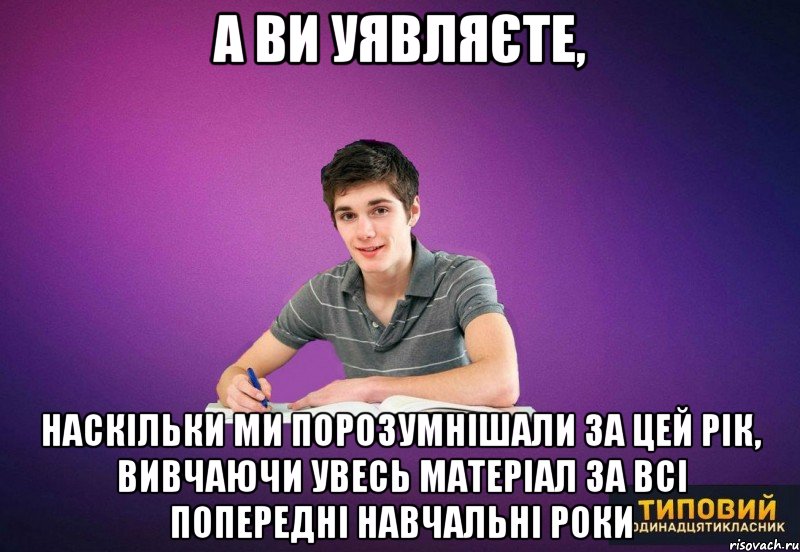 а ви уявляєте, наскільки ми порозумнішали за цей рік, вивчаючи увесь матеріал за всі попередні навчальні роки