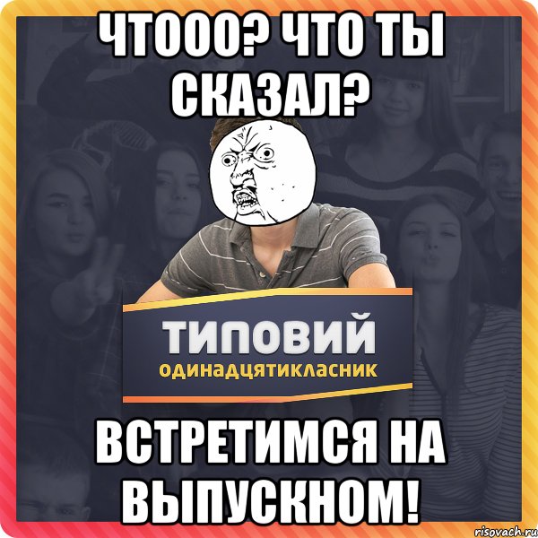чтооо? что ты сказал? встретимся на выпускном!