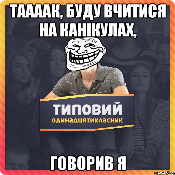 таааак, буду вчитися на канікулах, говорив я