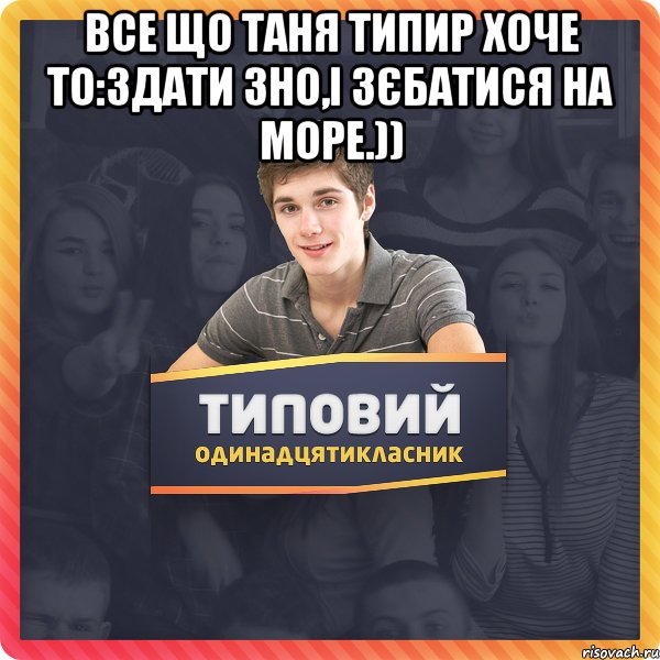 Все що Таня типир хоче то:Здати зно,і зєбатися на море.)) 