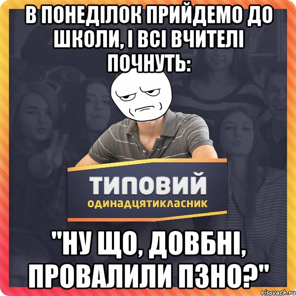 в понеділок прийдемо до школи, і всі вчителі почнуть: "ну що, довбні, провалили пзно?"