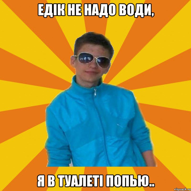 Едік не надо води, я в туалеті попью..