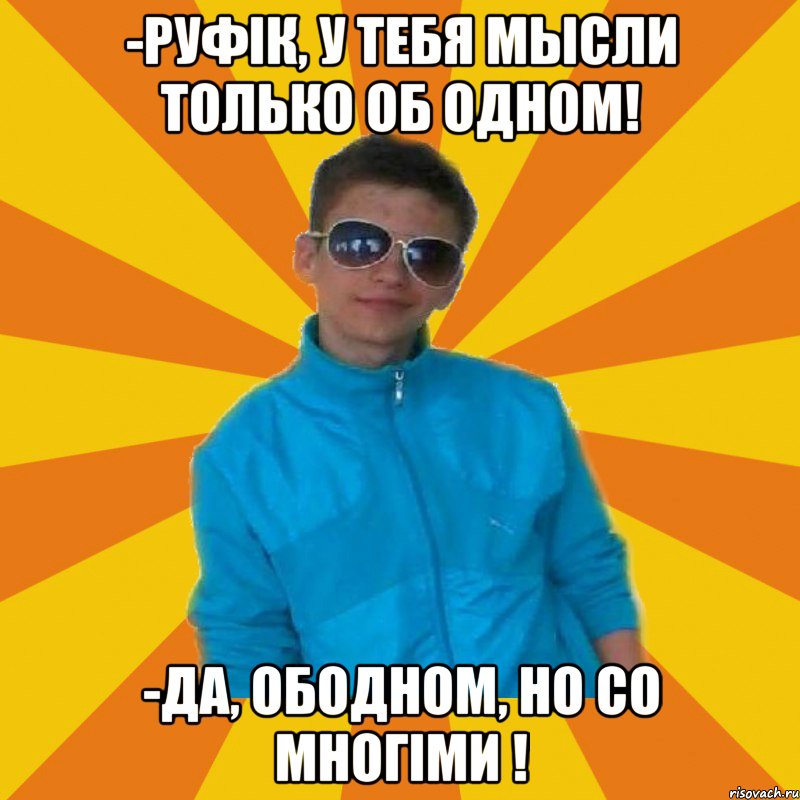 -Руфік, у тебя мысли только об одном! -Да, ободном, но со многiми !
