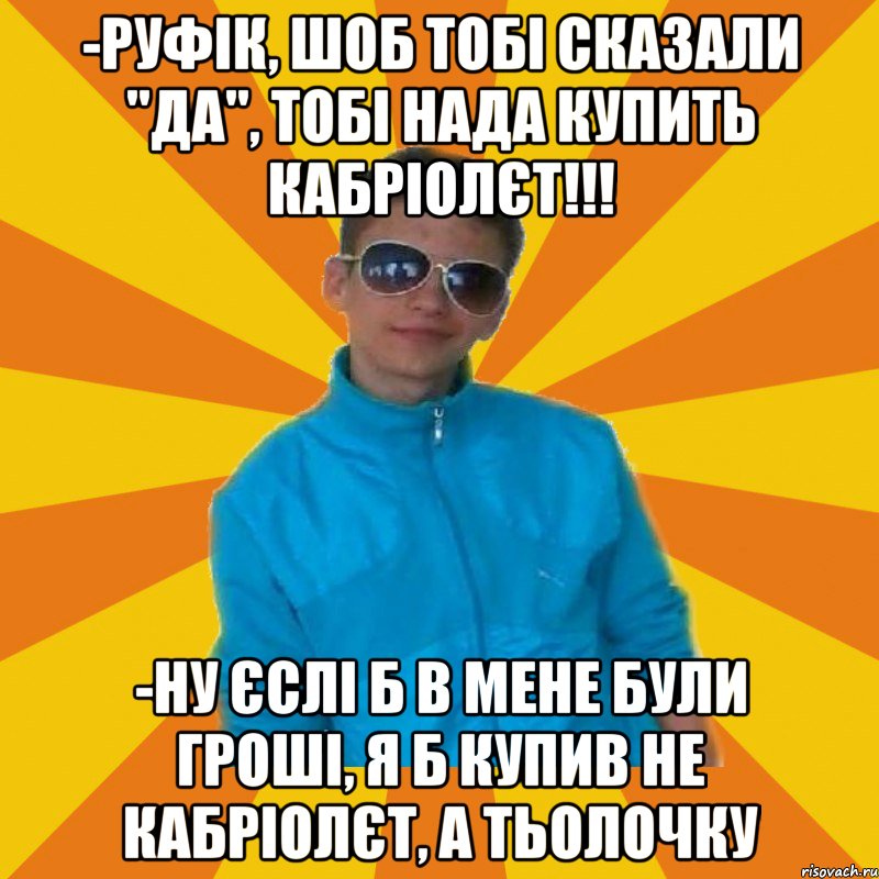 -Руфік, шоб тобі сказали "да", тобі нада купить кабріолєт!!! -ну єслі б в мене були гроші, я б купив не кабріолєт, а тьолочку