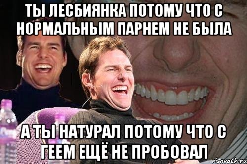 ТЫ ЛЕСБИЯНКА ПОТОМУ ЧТО С НОРМАЛЬНЫМ ПАРНЕМ НЕ БЫЛА А ТЫ НАТУРАЛ ПОТОМУ ЧТО С ГЕЕМ ЕЩЁ НЕ ПРОБОВАЛ, Мем том круз