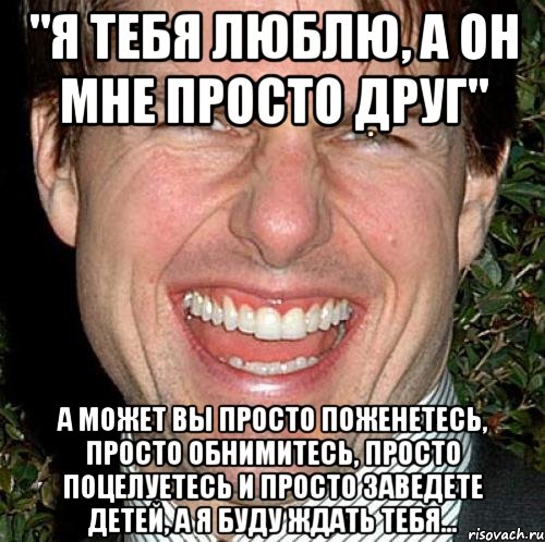 "Я тебя люблю, а он мне просто друг" А может вы просто поженетесь, просто обнимитесь, просто поцелуетесь и просто заведете детей, а я буду ждать тебя..., Мем Том Круз