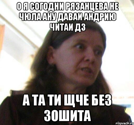 о я согодни рязанцева не чюла ану даваи андрию читаи дз а та ти щче без зошита