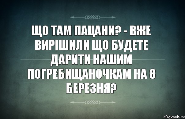 Що там пацани? - вже вирішили що будете дарити нашим погребищаночкам на 8 березня?