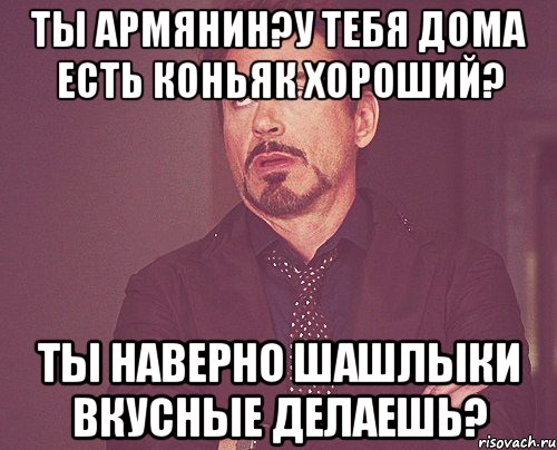 ты армянин?у тебя дома есть коньяк хороший? ты наверно шашлыки вкусные делаешь?, Мем твое выражение лица