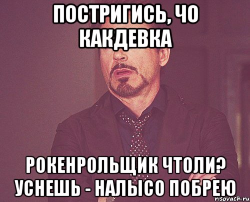 постригись, чо какдевка рокенрольщик чтоли? уснешь - налысо побрею, Мем твое выражение лица
