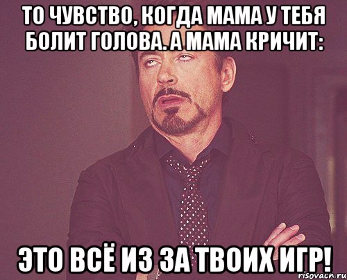 То чувство, когда мама у тебя болит голова. а мама кричит: Это всё из за твоих игр!, Мем твое выражение лица