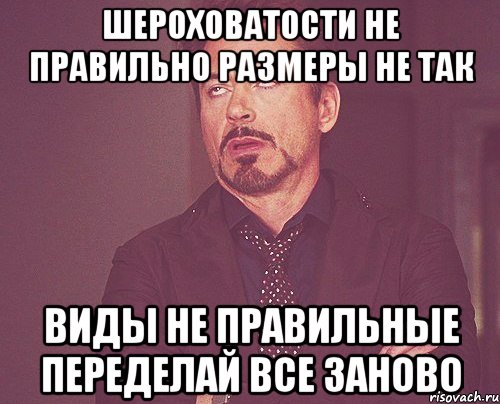 Шероховатости не правильно Размеры не так Виды не правильные Переделай все заново, Мем твое выражение лица