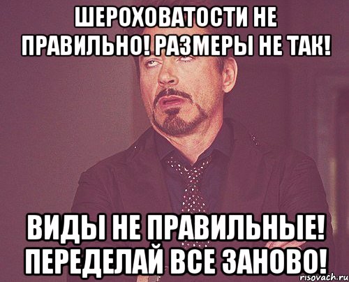 Шероховатости не правильно! Размеры не так! Виды не правильные! Переделай все заново!, Мем твое выражение лица