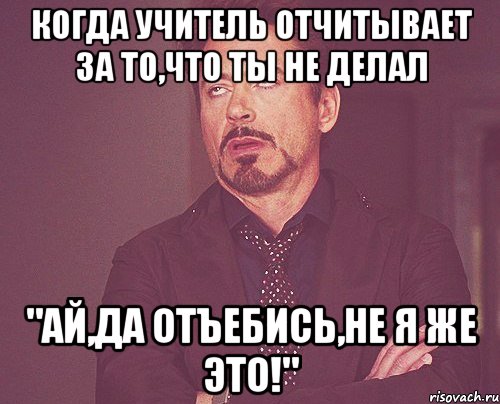 Когда учитель отчитывает за то,что ты не делал "Ай,да отъебись,не я же это!", Мем твое выражение лица