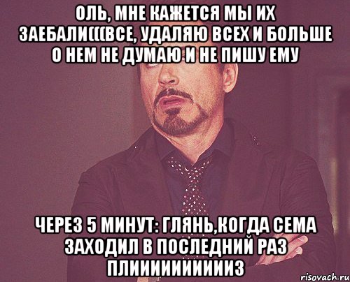 Оль, мне кажется мы их заебали(((Все, удаляю всех и больше о нем не думаю и не пишу ему Через 5 минут: Глянь,когда сема заходил в последний раз плииииииииииз, Мем твое выражение лица