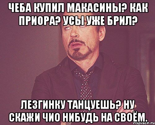 Чеба купил макасины? Как приора? Усы уже брил? Лезгинку танцуешь? Ну скажи чио нибудь на своём., Мем твое выражение лица