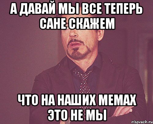 А ДАВАЙ МЫ ВСЕ ТЕПЕРЬ САНЕ СКАЖЕМ ЧТО НА НАШИХ МЕМАХ ЭТО НЕ МЫ, Мем твое выражение лица